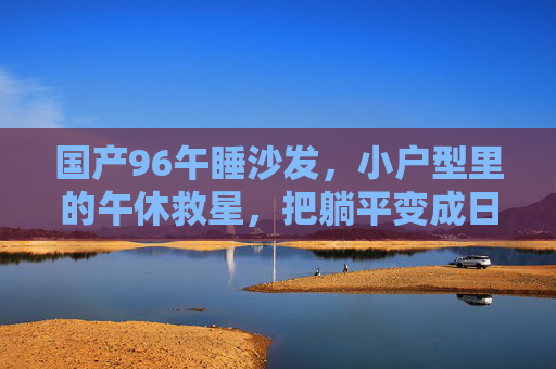 国产96午睡沙发,小户型里的午休救星,把躺平变成日常 国产96午睡沙发,小户型里的午休救星,把躺平变成日常
