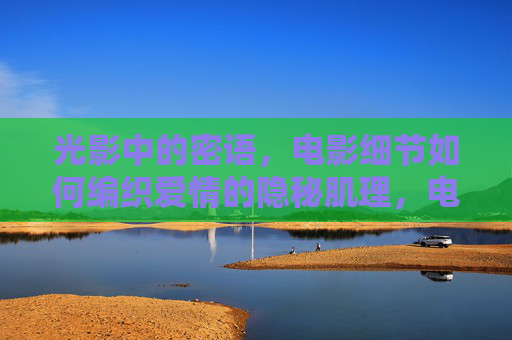 光影中的密语,电影细节如何编织爱情的隐秘肌理,电影细节编织爱情的隐秘肌理 光影中的密语,电影细节如何编织爱情的隐秘肌理,电影细节编织爱情的隐秘肌理