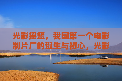 光影摇篮，我国第一个电影制片厂的诞生与初心，光影摇篮，我国第一个电影制片厂的诞生初心