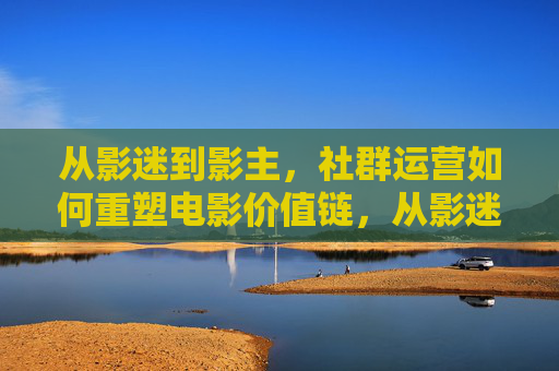 从影迷到影主,社群运营如何重塑电影价值链,从影迷到影主,社群运营重塑电影价值链 从影迷到影主,社群运营如何重塑电影价值链,从影迷到影主,社群运营重塑电影价值链
