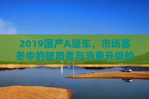 2019国产A级车,市场寒冬中的破局者与消费升级的缩影,2019国产A级车,市场寒冬破局者与消费升级缩影 2019国产A级车,市场寒冬中的破局者与消费升级的缩影,2019国产A级车,市场寒冬破局者与消费升级缩影