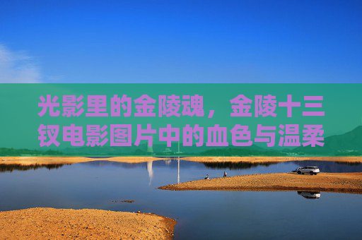 光影里的金陵魂，金陵十三钗电影图片中的血色与温柔，光影里的金陵魂，血色与温柔的十三钗