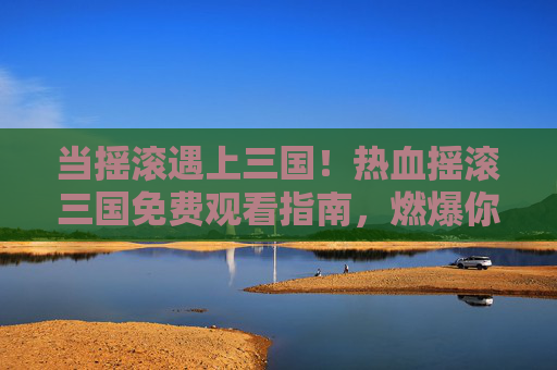 当摇滚遇上三国!热血摇滚三国免费观看指南,燃爆你的屏幕! 当摇滚遇上三国!热血摇滚三国免费观看指南,燃爆你的屏幕!