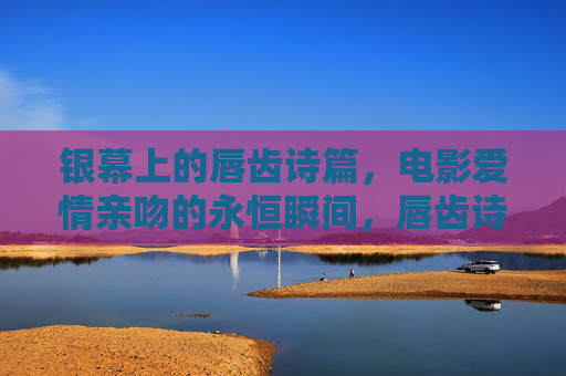 银幕上的唇齿诗篇,电影爱情亲吻的永恒瞬间,唇齿诗篇,银幕爱情亲吻的永恒瞬间 银幕上的唇齿诗篇,电影爱情亲吻的永恒瞬间,唇齿诗篇,银幕爱情亲吻的永恒瞬间