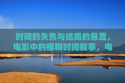 时间的失焦与结局的悬置,电影中的模糊时间叙事,电影模糊时间叙事,时间失焦与结局悬置 时间的失焦与结局的悬置,电影中的模糊时间叙事,电影模糊时间叙事,时间失焦与结局悬置