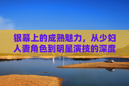 银幕上的成熟魅力,从少妇人妻角色到明星演技的深度探索,银幕成熟魅力,从少妇人妻角色到明星演技的深度探索 银幕上的成熟魅力,从少妇人妻角色到明星演技的深度探索,银幕成熟魅力,从少妇人妻角色到明星演技的深度探索