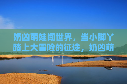 奶凶萌娃闯世界,当小脚丫踏上大冒险的征途,奶凶萌娃,小脚丫的大冒险 奶凶萌娃闯世界,当小脚丫踏上大冒险的征途,奶凶萌娃,小脚丫的大冒险
