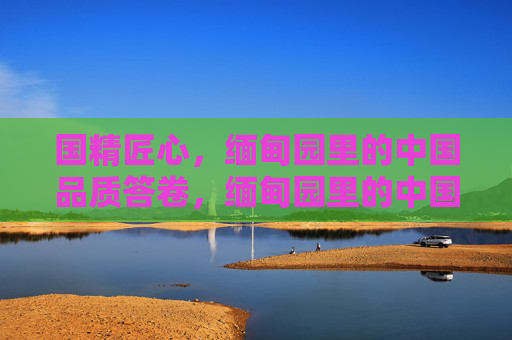 国精匠心,缅甸园里的中国品质答卷,缅甸园里的中国匠心答卷 国精匠心,缅甸园里的中国品质答卷,缅甸园里的中国匠心答卷