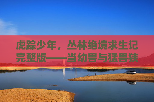 虎踪少年，丛林绝境求生记完整版——当幼兽与猛兽狭路相逢，虎踪少年，丛林幼兽与猛兽狭路相逢