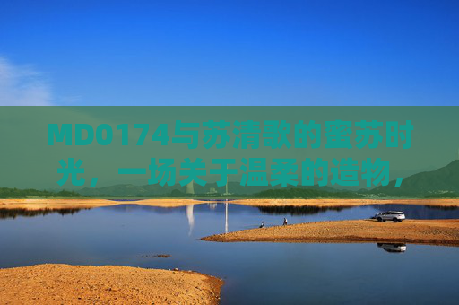 MD0174与苏清歌的蜜苏时光，一场关于温柔的造物，蜜苏时光，温柔的造物