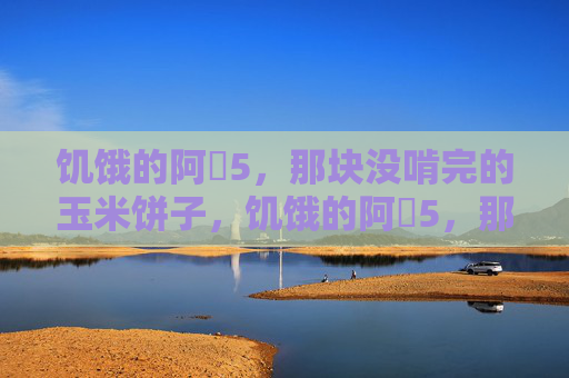 饥饿的阿䧅5，那块没啃完的玉米饼子，饥饿的阿䧅5，那块没啃完的玉米饼子