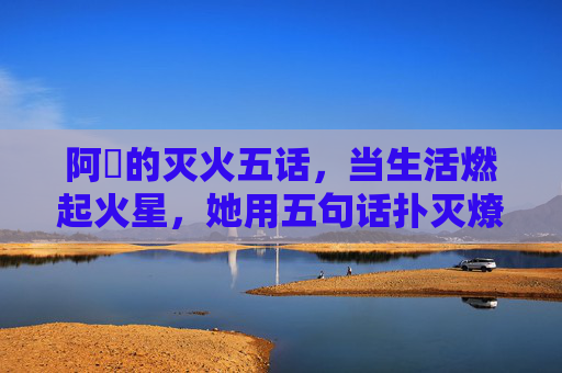 阿䧅的灭火五话，当生活燃起火星，她用五句话扑灭燎原火，阿䧅的灭火五话，扑灭生活燎原火