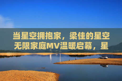 当星空拥抱家，梁佳的星空无限家庭MV温暖启幕，星空拥抱家，梁佳星空无限家庭MV温暖启幕