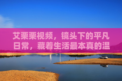 艾栗栗视频,镜头下的平凡日常,藏着生活最本真的温度,艾栗栗视频,镜头下的平凡日常,藏着生活本真温度 艾栗栗视频,镜头下的平凡日常,藏着生活最本真的温度,艾栗栗视频,镜头下的平凡日常,藏着生活本真温度