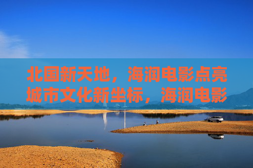 北国新天地,海润电影点亮城市文化新坐标,海润电影点亮北国新天地文化新坐标 北国新天地,海润电影点亮城市文化新坐标,海润电影点亮北国新天地文化新坐标