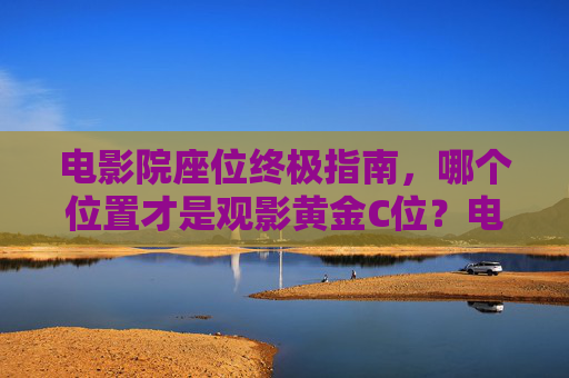 电影院座位终极指南,哪个位置才是观影黄金C位?电影院座位黄金C位终极指南 电影院座位终极指南,哪个位置才是观影黄金C位?电影院座位黄金C位终极指南