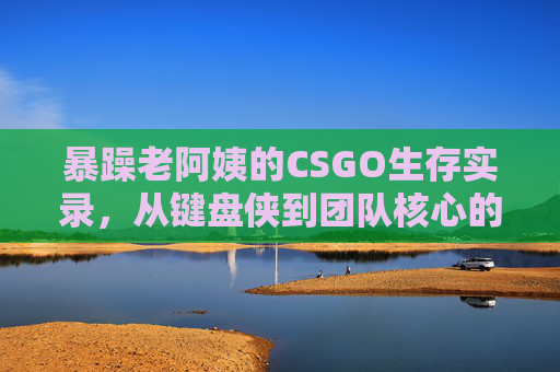 暴躁老阿姨的CSGO生存实录,从键盘侠到团队核心的真香之路,暴躁老阿姨的CSGO真香路,从键盘侠到团队核心 暴躁老阿姨的CSGO生存实录,从键盘侠到团队核心的真香之路,暴躁老阿姨的CSGO真香路,从键盘侠到团队核心