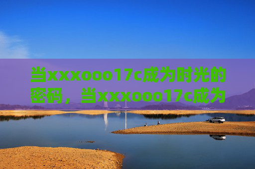 当xxxooo17c成为时光的密码,当xxxooo17c成为时光的密码 当xxxooo17c成为时光的密码,当xxxooo17c成为时光的密码