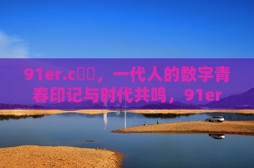 91er.c鈥哻，一代人的数字青春印记与时代共鸣，91er，数字青春的时代共鸣