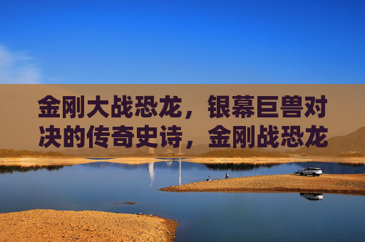金刚大战恐龙,银幕巨兽对决的传奇史诗,金刚战恐龙,银幕巨兽史诗对决 金刚大战恐龙,银幕巨兽对决的传奇史诗,金刚战恐龙,银幕巨兽史诗对决