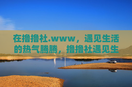 在撸撸社.www,遇见生活的热气腾腾,撸撸社遇见生活的热气腾腾 在撸撸社.www,遇见生活的热气腾腾,撸撸社遇见生活的热气腾腾