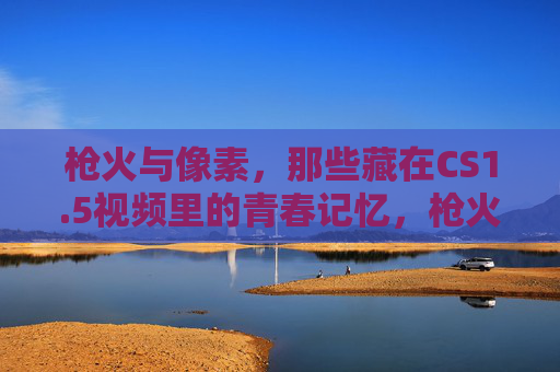 枪火与像素,那些藏在CS1.5视频里的青春记忆,枪火与像素,CS1.5视频里的青春记忆 枪火与像素,那些藏在CS1.5视频里的青春记忆,枪火与像素,CS1.5视频里的青春记忆