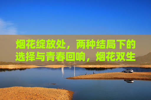 烟花绽放处,两种结局下的选择与青春回响,烟花双生处,抉择与青春的余响 烟花绽放处,两种结局下的选择与青春回响,烟花双生处,抉择与青春的余响