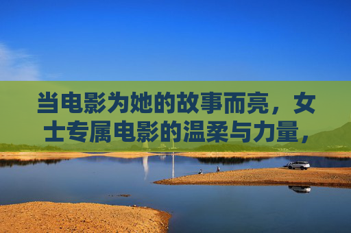 当电影为她的故事而亮，女士专属电影的温柔与力量，她的故事，专属电影的温柔与力量