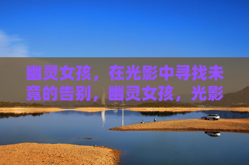 幽灵女孩,在光影中寻找未竟的告别,幽灵女孩,光影中的未竟告别 幽灵女孩,在光影中寻找未竟的告别,幽灵女孩,光影中的未竟告别