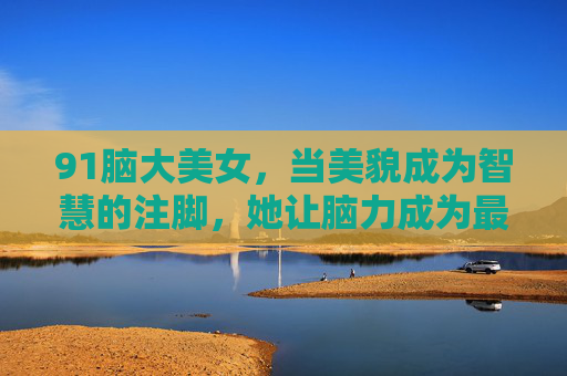 91脑大美女,当美貌成为智慧的注脚,她让脑力成为最耀眼的光环,美貌注脚,脑力光环,她的智慧最耀眼 91脑大美女,当美貌成为智慧的注脚,她让脑力成为最耀眼的光环,美貌注脚,脑力光环,她的智慧最耀眼