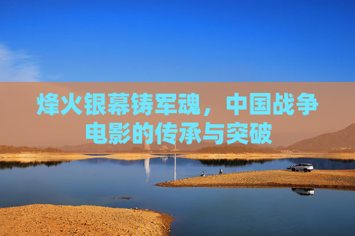 烽火银幕铸军魂,中国战争电影的传承与突破 烽火银幕铸军魂,中国战争电影的传承与突破