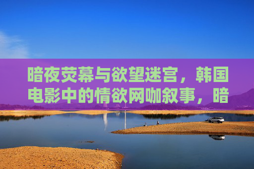 暗夜荧幕与欲望迷宫,韩国电影中的情欲网咖叙事,暗夜网咖,韩国电影欲望迷宫的叙事 暗夜荧幕与欲望迷宫,韩国电影中的情欲网咖叙事,暗夜网咖,韩国电影欲望迷宫的叙事