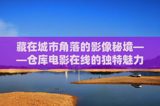藏在城市角落的影像秘境——仓库电影在线的独特魅力 藏在城市角落的影像秘境——仓库电影在线的独特魅力