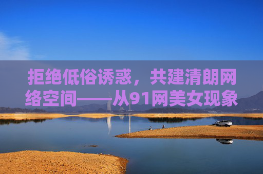 拒绝低俗诱惑,共建清朗网络空间——从91网美女现象看网络生态治理,从91网美女现象看网络低俗治理与清朗空间共建 拒绝低俗诱惑,共建清朗网络空间——从91网美女现象看网络生态治理,从91网美女现象看网络低俗治理与清朗空间共建