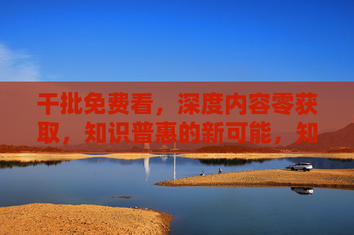 干批免费看,深度内容零获取,知识普惠的新可能,知识普惠新可能 干批免费看,深度内容零获取,知识普惠的新可能,知识普惠新可能