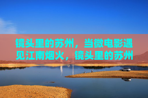 镜头里的苏州，当微电影遇见江南烟火，镜头里的苏州，微电影邂逅江南烟火