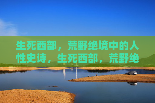 生死西部,荒野绝境中的人性史诗,生死西部,荒野绝境的人性史诗 生死西部,荒野绝境中的人性史诗,生死西部,荒野绝境的人性史诗