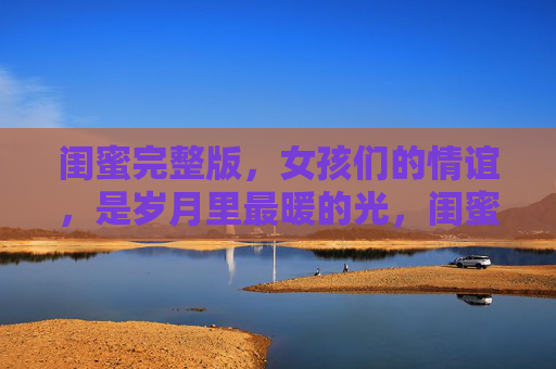 闺蜜完整版,女孩们的情谊,是岁月里最暖的光,闺蜜,岁月里女孩们的暖光 闺蜜完整版,女孩们的情谊,是岁月里最暖的光,闺蜜,岁月里女孩们的暖光