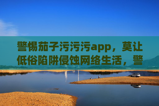 警惕茄子污污污app,莫让低俗陷阱侵蚀网络生活,警惕茄子污污污app,莫让低俗陷阱侵蚀网络生活 警惕茄子污污污app,莫让低俗陷阱侵蚀网络生活,警惕茄子污污污app,莫让低俗陷阱侵蚀网络生活