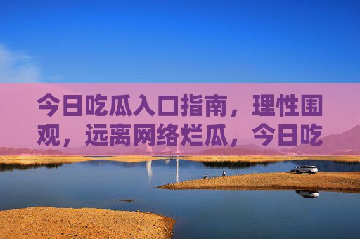 今日吃瓜入口指南,理性围观,远离网络烂瓜,今日吃瓜入口指南,理性围观,避烂瓜 今日吃瓜入口指南,理性围观,远离网络烂瓜,今日吃瓜入口指南,理性围观,避烂瓜