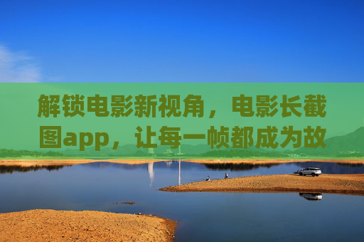 解锁电影新视角,电影长截图app,让每一帧都成为故事,电影长截图App,解锁帧帧故事,定格新视角 解锁电影新视角,电影长截图app,让每一帧都成为故事,电影长截图App,解锁帧帧故事,定格新视角