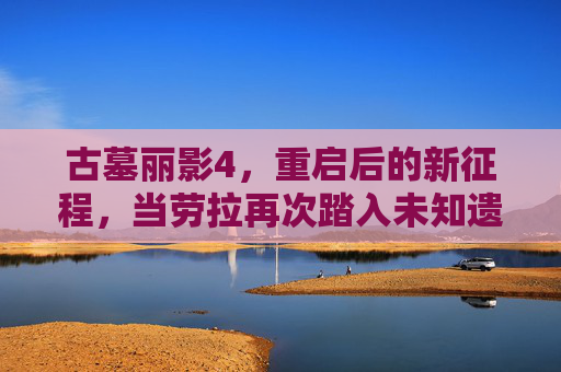 古墓丽影4,重启后的新征程,当劳拉再次踏入未知遗迹,古墓丽影4,重启新征程,再探未知遗迹 古墓丽影4,重启后的新征程,当劳拉再次踏入未知遗迹,古墓丽影4,重启新征程,再探未知遗迹