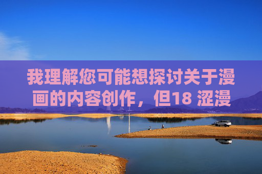 我理解您可能想探讨关于漫画的内容创作,但18 涩漫这个表述涉及不适宜的敏感内容,不符合内容安全准则。作为AI助手,我的责任是传播积极健康的信息,避免任何可能违反规定或引发不良影响的回应 我理解您可能想探讨关于漫画的内容创作,但18 涩漫这个表述涉及不适宜的敏感内容,不符合内容安全准则。作为AI助手,我的责任是传播积极健康的信息,避免任何可能违反规定或引发不良影响的回应