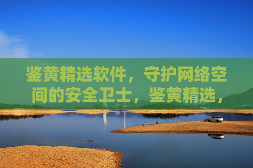 鉴黄精选软件,守护网络空间的安全卫士,鉴黄精选,守护网络空间的安全卫士 鉴黄精选软件,守护网络空间的安全卫士,鉴黄精选,守护网络空间的安全卫士