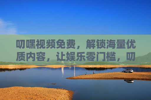叨嘿视频免费，解锁海量优质内容，让娱乐零门槛，叨嘿视频免费，海量优质内容，娱乐零门槛