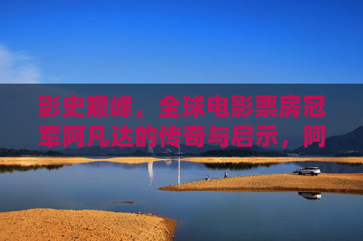 影史巅峰,全球电影票房冠军阿凡达的传奇与启示,阿凡达,影史巅峰的票房传奇与启示 影史巅峰,全球电影票房冠军阿凡达的传奇与启示,阿凡达,影史巅峰的票房传奇与启示