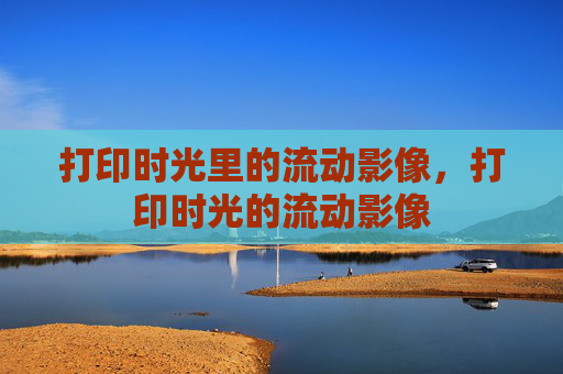 打印时光里的流动影像,打印时光的流动影像 打印时光里的流动影像,打印时光的流动影像