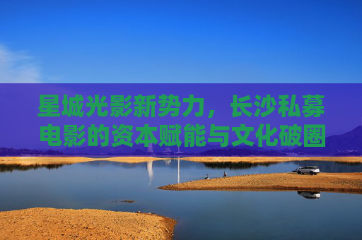 星城光影新势力,长沙私募电影的资本赋能与文化破圈,星城光影新势力,私募电影的资本赋能与文化破圈 星城光影新势力,长沙私募电影的资本赋能与文化破圈,星城光影新势力,私募电影的资本赋能与文化破圈