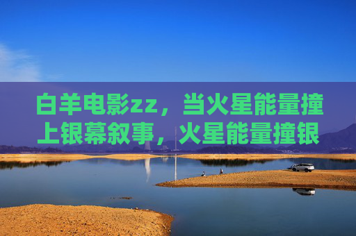 白羊电影zz,当火星能量撞上银幕叙事,火星能量撞银幕,白羊电影的叙事狂潮 白羊电影zz,当火星能量撞上银幕叙事,火星能量撞银幕,白羊电影的叙事狂潮