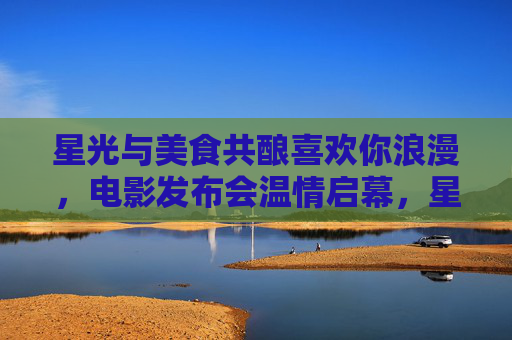 星光与美食共酿喜欢你浪漫,电影发布会温情启幕,星光美食酿浪漫,电影发布会温情启幕 星光与美食共酿喜欢你浪漫,电影发布会温情启幕,星光美食酿浪漫,电影发布会温情启幕